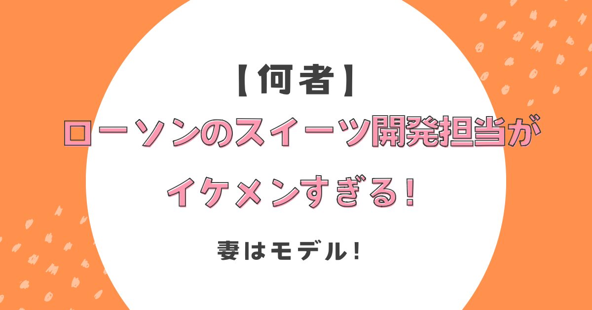 【何者】ローソンのスイーツ開発担当がイケメンすぎる！妻はモデル！